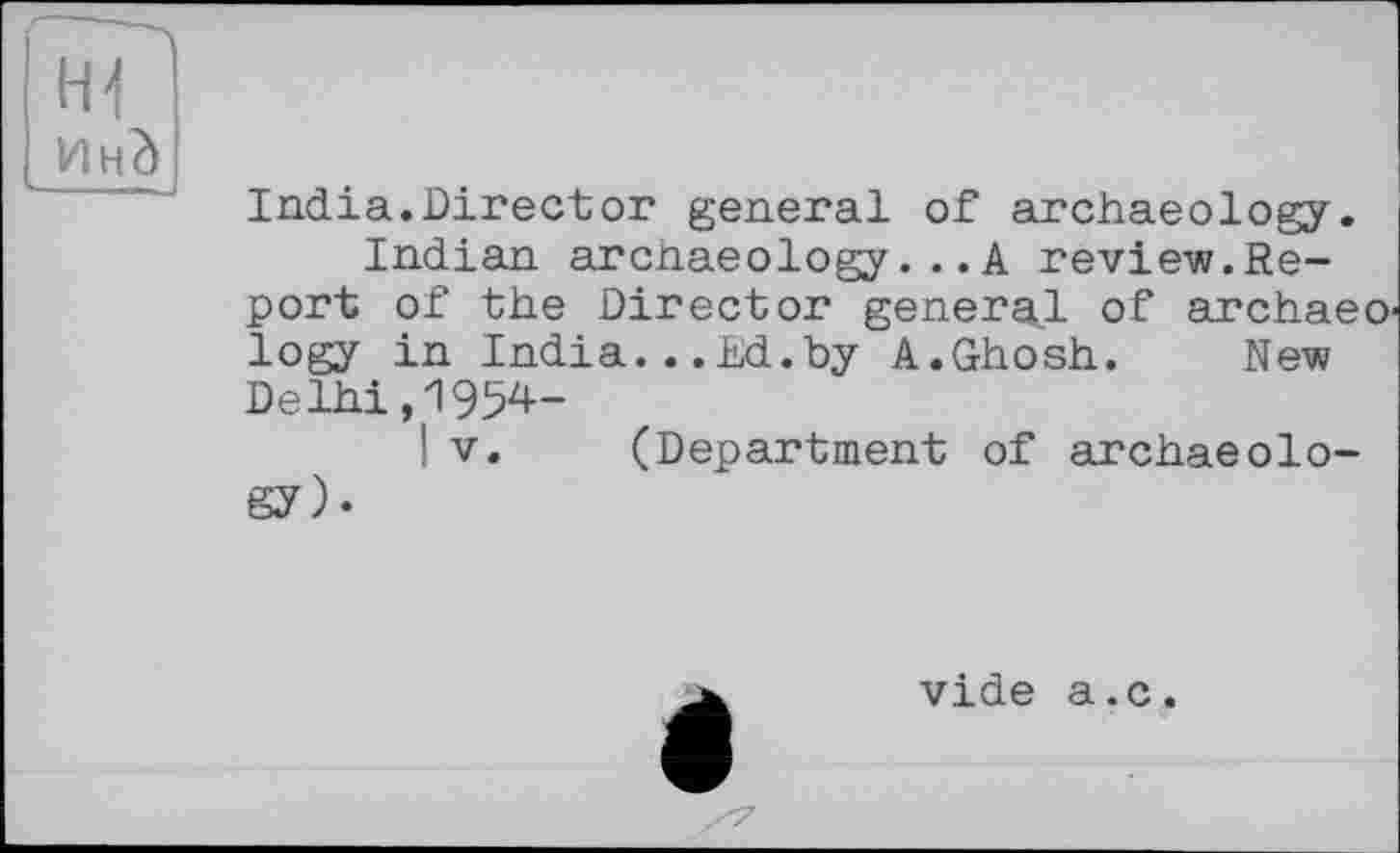 ﻿H-f
India.Director general of archaeology.
Indian arcnaeology...A review.Report of the Director general of archaeo logy in India...Ed.by A.Ghosh.	New
Delhi,1954-
! V. (Department of archaeology)-
vide a.c.